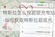 特斯拉怎么找超级充电站-如何获取特斯拉超级充电