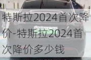 特斯拉2024首次降价-特斯拉2024首次降价多少钱