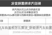 新能源汽车购置税怎么算法_新能源汽车购置税怎么算?