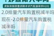 2.0排量汽车购置税减半吗现在-2.0排量汽车购置税减半吗