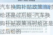 汽车换购补贴政策当时给还是过后给-汽车换购补贴政策当时给还是过后给的