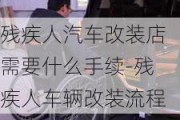 残疾人汽车改装店需要什么手续-残疾人车辆改装流程