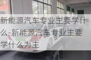 新能源汽车专业主要学什么-新能源汽车专业主要学什么为主