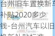 台州旧车置换新车补贴2020多少钱-台州汽车以旧换新补贴标准