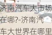 济南汽车大市场在哪?-济南汽车大世界在哪里