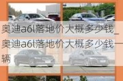 奥迪a6l落地价大概多少钱_奥迪a6l落地价大概多少钱一辆