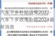 汽车下乡补贴政策2022-汽车下乡政策补贴2024最新消息