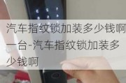 汽车指纹锁加装多少钱啊一台-汽车指纹锁加装多少钱啊