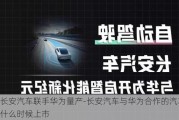 长安汽车联手华为量产-长安汽车与华为合作的汽车什么时候上市