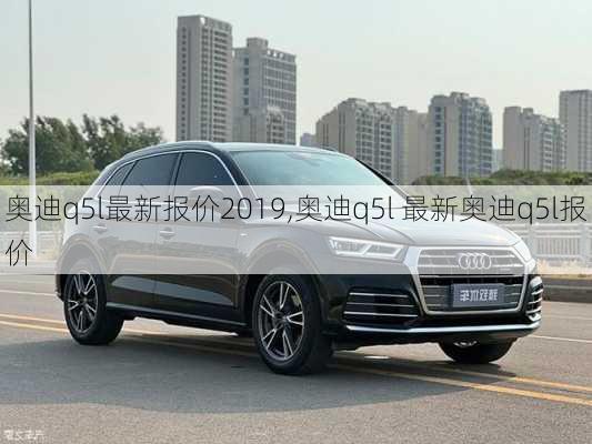 奥迪q5l最新报价2019,奥迪q5l 最新奥迪q5l报价