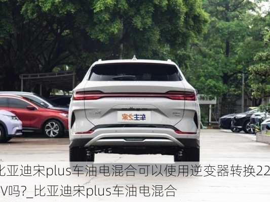 比亚迪宋plus车油电混合可以使用逆变器转换220V吗?_比亚迪宋plus车油电混合