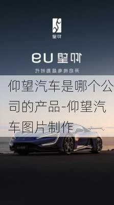 仰望汽车是哪个公司的产品-仰望汽车图片制作