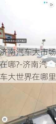 济南汽车大市场在哪?-济南汽车大世界在哪里