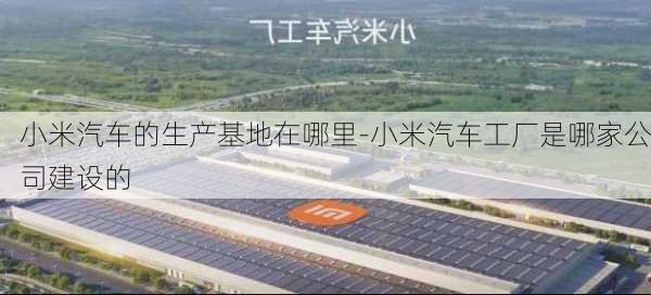 小米汽车的生产基地在哪里-小米汽车工厂是哪家公司建设的