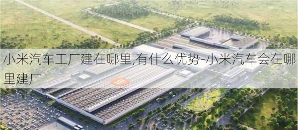 小米汽车工厂建在哪里,有什么优势-小米汽车会在哪里建厂