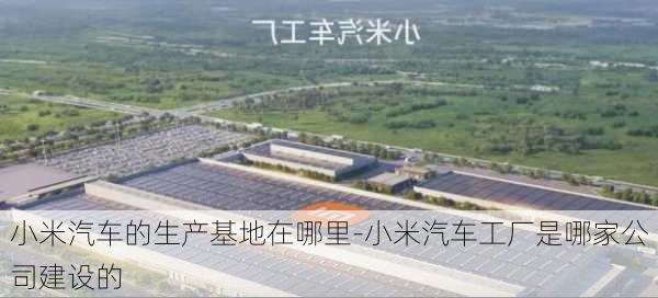 小米汽车的生产基地在哪里-小米汽车工厂是哪家公司建设的