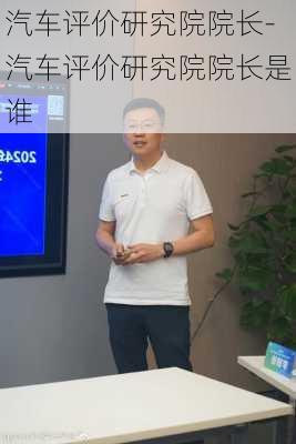 汽车评价研究院院长-汽车评价研究院院长是谁