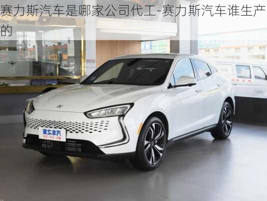 赛力斯汽车是哪家公司代工-赛力斯汽车谁生产的