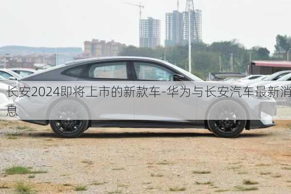 长安2024即将上市的新款车-华为与长安汽车最新消息