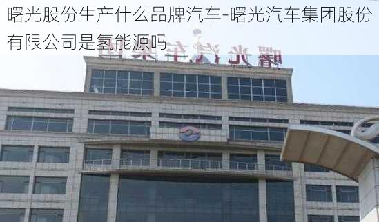 曙光股份生产什么品牌汽车-曙光汽车集团股份有限公司是氢能源吗