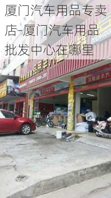 厦门汽车用品专卖店-厦门汽车用品批发中心在哪里